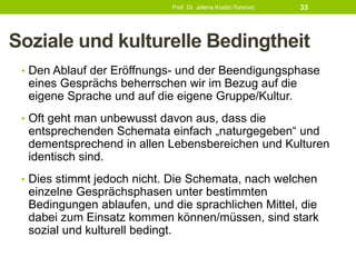 Soziale und kulturelle Bedingtheit
• Den Ablauf der Eröffnungs- und der Beendigungsphase
eines Gesprächs beherrschen wir im Bezug auf die
eigene Sprache und auf die eigene Gruppe/Kultur.
• Oft geht man unbewusst davon aus, dass die
entsprechenden Schemata einfach „naturgegeben“ und
dementsprechend in allen Lebensbereichen und Kulturen
identisch sind.
• Dies stimmt jedoch nicht. Die Schemata, nach welchen
einzelne Gesprächsphasen unter bestimmten
Bedingungen ablaufen, und die sprachlichen Mittel, die
dabei zum Einsatz kommen können/müssen, sind stark
sozial und kulturell bedingt.
Prof. Dr. Jelena Kostić-Tomović 33
 