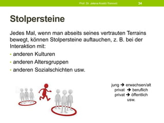 Stolpersteine
Jedes Mal, wenn man abseits seines vertrauten Terrains
bewegt, können Stolpersteine auftauchen, z. B. bei der
Interaktion mit:
• anderen Kulturen
• anderen Altersgruppen
• anderen Sozialschichten usw.
Prof. Dr. Jelena Kostić-Tomović 34
jung  erwachsen/alt
privat  beruflich
privat  öffentlich
usw.
 