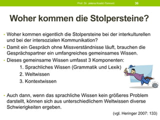 Woher kommen die Stolpersteine?
• Woher kommen eigentlich die Stolpersteine bei der interkulturellen
und bei der intersozialen Kommunikation?
• Damit ein Gespräch ohne Missverständnisse läuft, brauchen die
Gesprächspartner ein umfangreiches gemeinsames Wissen.
• Dieses gemeinsame Wissen umfasst 3 Komponenten:
1. Sprachliches Wissen (Grammatik und Lexik)
2. Weltwissen
3. Kontextwissen
• Auch dann, wenn das sprachliche Wissen kein größeres Problem
darstellt, können sich aus unterschiedlichem Weltwissen diverse
Schwierigkeiten ergeben.
(vgl. Heringer 2007: 133)
Prof. Dr. Jelena Kostić-Tomović 36
 