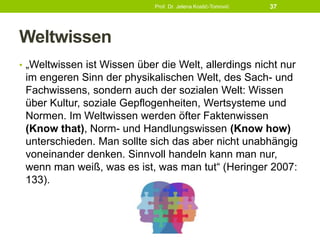 Weltwissen
• „Weltwissen ist Wissen über die Welt, allerdings nicht nur
im engeren Sinn der physikalischen Welt, des Sach- und
Fachwissens, sondern auch der sozialen Welt: Wissen
über Kultur, soziale Gepflogenheiten, Wertsysteme und
Normen. Im Weltwissen werden öfter Faktenwissen
(Know that), Norm- und Handlungswissen (Know how)
unterschieden. Man sollte sich das aber nicht unabhängig
voneinander denken. Sinnvoll handeln kann man nur,
wenn man weiß, was es ist, was man tut“ (Heringer 2007:
133).
Prof. Dr. Jelena Kostić-Tomović 37
 