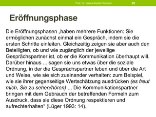 Eröffnungsphase
Die Eröffnungsphasen „haben mehrere Funktionen: Sie
ermöglichen zunächst einmal ein Gespräch, indem sie die
ersten Schritte einleiten. Gleichzeitig zeigen sie aber auch den
Beteiligten, ob und wie zugänglich der jeweilige
Gesprächspartner ist, ob er die Kommunikation überhaupt will.
Darüber hinaus ... sagen sie uns etwas über die soziale
Ordnung, in der die Gesprächspartner leben und über die Art
und Weise, wie sie sich zueinander verhalten: zum Beispiel,
wie sie ihrer gegenseitige Wertschätzung ausdrücken (es freut
mich, Sie zu sehen/hören) ... Die Kommunikationspartner
bringen mit dem Gebrauch der betreffenden Formeln zum
Ausdruck, dass sie diese Ordnung respektieren und
aufrechterhalten“ (Lüger 1993: 14).
Prof. Dr. Jelena Kostić-Tomović 38
 