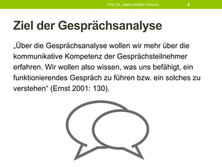 Ziel der Gesprächsanalyse
„Über die Gesprächsanalyse wollen wir mehr über die
kommunikative Kompetenz der Gesprächsteilnehmer
erfahren. Wir wollen also wissen, was uns befähigt, ein
funktionierendes Gespräch zu führen bzw. ein solches zu
verstehen“ (Ernst 2001: 130).
Prof. Dr. Jelena Kostić-Tomović 4
 