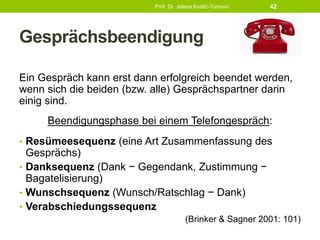 Gesprächsbeendigung
Ein Gespräch kann erst dann erfolgreich beendet werden,
wenn sich die beiden (bzw. alle) Gesprächspartner darin
einig sind.
Beendigungsphase bei einem Telefongespräch:
• Resümeesequenz (eine Art Zusammenfassung des
Gesprächs)
• Danksequenz (Dank − Gegendank, Zustimmung −
Bagatelisierung)
• Wunschsequenz (Wunsch/Ratschlag − Dank)
• Verabschiedungssequenz
(Brinker & Sagner 2001: 101)
Prof. Dr. Jelena Kostić-Tomović 42
 