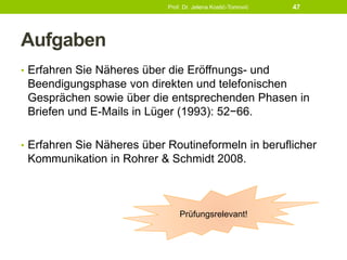 Aufgaben
• Erfahren Sie Näheres über die Eröffnungs- und
Beendigungsphase von direkten und telefonischen
Gesprächen sowie über die entsprechenden Phasen in
Briefen und E-Mails in Lüger (1993): 52−66.
• Erfahren Sie Näheres über Routineformeln in beruflicher
Kommunikation in Rohrer & Schmidt 2008.
Prof. Dr. Jelena Kostić-Tomović 47
Prüfungsrelevant!
 