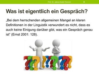 Was ist eigentlich ein Gespräch?
„Bei dem herrschenden allgemeinen Mangel an klaren
Definitionen in der Linguistik verwundert es nicht, dass es
auch keine Einigung darüber gibt, was ein Gespräch genau
ist“ (Ernst 2001: 128).
Prof. Dr. Jelena Kostić-Tomović 5
 