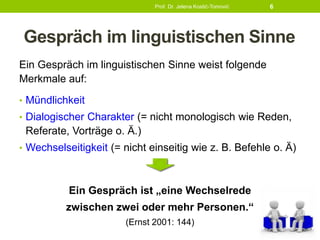 Gespräch im linguistischen Sinne
Ein Gespräch im linguistischen Sinne weist folgende
Merkmale auf:
• Mündlichkeit
• Dialogischer Charakter (= nicht monologisch wie Reden,
Referate, Vorträge o. Ä.)
• Wechselseitigkeit (= nicht einseitig wie z. B. Befehle o. Ä)
Ein Gespräch ist „eine Wechselrede
zwischen zwei oder mehr Personen.“
(Ernst 2001: 144)
Prof. Dr. Jelena Kostić-Tomović 6
 