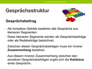 Gesprächsstruktur
Gesprächsbeitrag
• Als komplexe Gebilde bestehen alle Gespräche aus
kleineren Segmenten.
• Diese kleineren Segmente werden als Gesprächsbeiträge
oder als Redebeiträge bezeichnet.
• Zwischen diesen Gesprächsbeiträgen muss ein innerer
Zusammenhang bestehen.
• Aus diesem inneren Zusammenhang zwischen den
einzelnen Gesprächsbeiträgen ergibt sich die Kohärenz
eines Gesprächs.
Prof. Dr. Jelena Kostić-Tomović 7
 