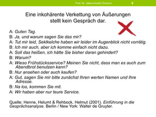 Eine inkohärente Verkettung von Äußerungen
stellt kein Gespräch dar.
A: Guten Tag.
B: Ja, und warum sagen Sie das mir?
A: Tut mir leid, Sektkelche haben wir leider im Augenblick nicht vorrätig.
B: Ich mir auch, aber ich komme einfach nicht dazu.
A: Soll das heißen, ich hätte Sie bisher daran gehindert?
B: Warum?
A: Wieso Frühstücksservice? Meinen Sie nicht, dass man es auch zum
Abendbrot benutzen kann?
B: Nur ansehen oder auch kaufen?
A: Gut, sagen Sie mir bitte zunächst Ihren werten Namen und Ihre
Adresse.
B: Na los, kommen Sie mit.
A: Wir haben aber nur teure Service.
Quelle: Henne, Helumt & Rehbock, Helmut (2001). Einführung in die
Gesprächsanalyse. Berlin / New York: Walter de Gruyter.
Prof. Dr. Jelena Kostić-Tomović 8
 