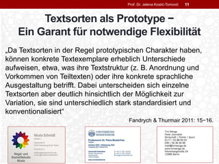 Textsorten als Prototype −
Ein Garant für notwendige Flexibilität
„Da Textsorten in der Regel prototypischen Charakter haben,
können konkrete Textexemplare erheblich Unterschiede
aufweisen, etwa, was ihre Textstruktur (z. B. Anordnung und
Vorkommen von Teiltexten) oder ihre konkrete sprachliche
Ausgestaltung betrifft. Dabei unterscheiden sich einzelne
Textsorten aber deutlich hinsichtlich der Möglichkeit zur
Variation, sie sind unterschiedlich stark standardisiert und
konventionalisiert“
Fandrych & Thurmair 2011: 15−16.
Prof. Dr. Jelena Kostić-Tomović 11
 