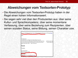 Abweichungen vom Textsorten-Prototyp
• Die Abweichungen vom Textsorten-Prototyp haben in der
Regel einen hohen Informationswert.
• Sie sagen sehr viel über den Produzenten aus: über seine
Kultur- und Sprachkompetenz, über seine momentane
Verfassung, über seine Beziehung zum Rezipienten, über
seinen sozialen Status, seine Bildung, seinen Charakter usw.
Prof. Dr. Jelena Kostić-Tomović 12
 
