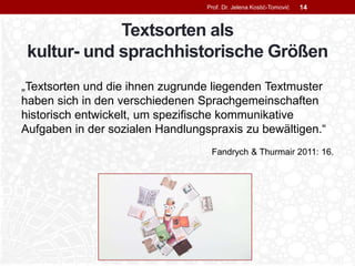 Textsorten als
kultur- und sprachhistorische Größen
„Textsorten und die ihnen zugrunde liegenden Textmuster
haben sich in den verschiedenen Sprachgemeinschaften
historisch entwickelt, um spezifische kommunikative
Aufgaben in der sozialen Handlungspraxis zu bewältigen.“
Fandrych & Thurmair 2011: 16.
Prof. Dr. Jelena Kostić-Tomović 14
 