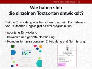 Wie haben sich
die einzelnen Textsorten entwickelt?
Bei die Entwicklung von Textsorten bzw. beim Formulieren
von Textsorten-Regeln gibt es drei Möglichkeiten:
• spontane Entwicklung
• bewusste und gezielte Normierung
• Kombination aus spontaner Entwicklung und Normierung.
Prof. Dr. Jelena Kostić-Tomović 15
 