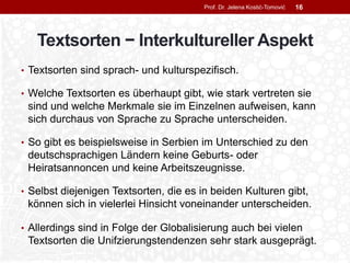Textsorten − Interkultureller Aspekt
• Textsorten sind sprach- und kulturspezifisch.
• Welche Textsorten es überhaupt gibt, wie stark vertreten sie
sind und welche Merkmale sie im Einzelnen aufweisen, kann
sich durchaus von Sprache zu Sprache unterscheiden.
• So gibt es beispielsweise in Serbien im Unterschied zu den
deutschsprachigen Ländern keine Geburts- oder
Heiratsannoncen und keine Arbeitszeugnisse.
• Selbst diejenigen Textsorten, die es in beiden Kulturen gibt,
können sich in vielerlei Hinsicht voneinander unterscheiden.
• Allerdings sind in Folge der Globalisierung auch bei vielen
Textsorten die Unifzierungstendenzen sehr stark ausgeprägt.
Prof. Dr. Jelena Kostić-Tomović 16
 
