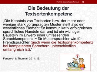 Die Bedeutung der
Textsortenkompetenz
„Die Kenntnis von Textsorten bzw. der mehr oder
weniger stark vorgeprägten Muster stellt also ein
wesentliches Element für kommunikativ erfolgreiches
sprachliches Handeln dar und ist ein wichtiger
Baustein im Erwerb einer umfassenden
Sprachkompetenz − für Muttersprachler wie für
Fremdsprachler (auch wenn die Textsortenkompetenz
bei kompetenten Sprechern unterschiedlich
umfangreich ist).“
Fandrych & Thurmair 2011: 16.
Prof. Dr. Jelena Kostić-Tomović 19
 