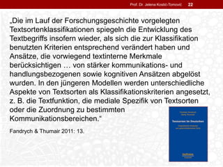 „Die im Lauf der Forschungsgeschichte vorgelegten
Textsortenklassifikationen spiegeln die Entwicklung des
Textbegriffs insofern wieder, als sich die zur Klassifikation
benutzten Kriterien entsprechend verändert haben und
Ansätze, die vorwiegend textinterne Merkmale
berücksichtigen … von stärker kommunikations- und
handlungsbezogenen sowie kognitiven Ansätzen abgelöst
wurden. In den jüngeren Modellen werden unterschiedliche
Aspekte von Textsorten als Klassifikationskriterien angesetzt,
z. B. die Textfunktion, die mediale Spezifik von Textsorten
oder die Zuordnung zu bestimmten
Kommunikationsbereichen.“
Fandrych & Thumair 2011: 13.
Prof. Dr. Jelena Kostić-Tomović 22
 
