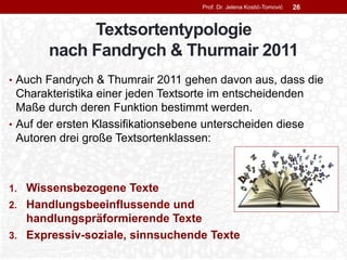 Textsortentypologie
nach Fandrych & Thurmair 2011
• Auch Fandrych & Thumrair 2011 gehen davon aus, dass die
Charakteristika einer jeden Textsorte im entscheidenden
Maße durch deren Funktion bestimmt werden.
• Auf der ersten Klassifikationsebene unterscheiden diese
Autoren drei große Textsortenklassen:
1. Wissensbezogene Texte
2. Handlungsbeeinflussende und
handlungspräformierende Texte
3. Expressiv-soziale, sinnsuchende Texte
Prof. Dr. Jelena Kostić-Tomović 26
 