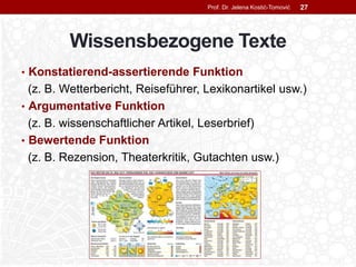 Wissensbezogene Texte
• Konstatierend-assertierende Funktion
(z. B. Wetterbericht, Reiseführer, Lexikonartikel usw.)
• Argumentative Funktion
(z. B. wissenschaftlicher Artikel, Leserbrief)
• Bewertende Funktion
(z. B. Rezension, Theaterkritik, Gutachten usw.)
Prof. Dr. Jelena Kostić-Tomović 27
 