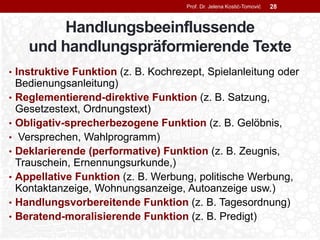 Handlungsbeeinflussende
und handlungspräformierende Texte
• Instruktive Funktion (z. B. Kochrezept, Spielanleitung oder
Bedienungsanleitung)
• Reglementierend-direktive Funktion (z. B. Satzung,
Gesetzestext, Ordnungstext)
• Obligativ-sprecherbezogene Funktion (z. B. Gelöbnis,
• Versprechen, Wahlprogramm)
• Deklarierende (performative) Funktion (z. B. Zeugnis,
Trauschein, Ernennungsurkunde,)
• Appellative Funktion (z. B. Werbung, politische Werbung,
Kontaktanzeige, Wohnungsanzeige, Autoanzeige usw.)
• Handlungsvorbereitende Funktion (z. B. Tagesordnung)
• Beratend-moralisierende Funktion (z. B. Predigt)
Prof. Dr. Jelena Kostić-Tomović 28
 