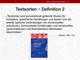 Textsorten − Definition 2
• „Textsorten sind konventionell geltende Muster für
komplexe, sprachliche Handlungen und lassen sich als
jeweils typische Verbindungen von kontextuellen
(situativen), kommunikativ-funktionalen und strukturellen
(grammatischen und thematischen) Merkmalen
beschreiben.“
Brinker 1992: 132.
Prof. Dr. Jelena Kostić-Tomović 7
 