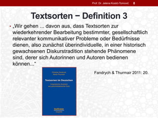 Textsorten − Definition 3
• „Wir gehen ... davon aus, dass Textsorten zur
wiederkehrender Bearbeitung bestimmter, gesellschaftlich
relevanter kommunikativer Probleme oder Bedürfnisse
dienen, also zunächst überindividuelle, in einer historisch
gewachsenen Diskurstradition stehende Phänomene
sind, derer sich Autorinnen und Autoren bedienen
können...“
Fandrych & Thurmair 2011: 20.
Prof. Dr. Jelena Kostić-Tomović 8
 