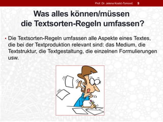 Was alles können/müssen
die Textsorten-Regeln umfassen?
• Die Textsorten-Regeln umfassen alle Aspekte eines Textes,
die bei der Textproduktion relevant sind: das Medium, die
Textstruktur, die Textgestaltung, die einzelnen Formulierungen
usw.
Prof. Dr. Jelena Kostić-Tomović 9
 