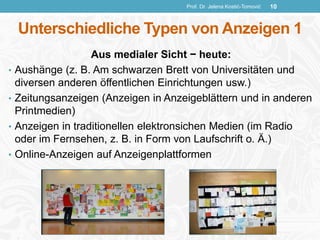 Unterschiedliche Typen von Anzeigen 1
Aus medialer Sicht − heute:
• Aushänge (z. B. Am schwarzen Brett von Universitäten und
diversen anderen öffentlichen Einrichtungen usw.)
• Zeitungsanzeigen (Anzeigen in Anzeigeblättern und in anderen
Printmedien)
• Anzeigen in traditionellen elektronsichen Medien (im Radio
oder im Fernsehen, z. B. in Form von Laufschrift o. Ä.)
• Online-Anzeigen auf Anzeigenplattformen
Prof. Dr. Jelena Kostić-Tomović 10
 