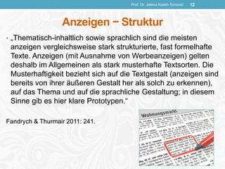 Anzeigen − Struktur
• „Thematisch-inhaltlich sowie sprachlich sind die meisten
anzeigen vergleichsweise stark strukturierte, fast formelhafte
Texte. Anzeigen (mit Ausnahme von Werbeanzeigen) gelten
deshalb im Allgemeinen als stark musterhafte Textsorten. Die
Musterhaftigkeit bezieht sich auf die Textgestalt (anzeigen sind
bereits von ihrer äußeren Gestalt her als solch zu erkennen),
auf das Thema und auf die sprachliche Gestaltung; in diesem
Sinne gib es hier klare Prototypen.“
Fandrych & Thurmair 2011: 241.
Prof. Dr. Jelena Kostić-Tomović 12
 