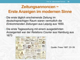 Zeitungsannoncen −
Erste Anzeigen im modernen Sinne
• Die erste täglich erscheinende Zeitung im
deutschsprachigen Raum waren vermutlich die
Einkommenden Zeitungen aus Leipzig aus 1650.
• Die erste Tageszeitung mit einem ausgedehnten
Anzeigenteil war der Relations Courier aus Hamburg aus
1673
Quelle: Frese 1987: 33−39.
Prof. Dr. Jelena Kostić-Tomović 16
 