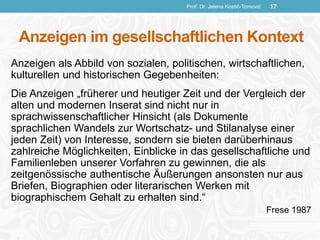 Anzeigen im gesellschaftlichen Kontext
Anzeigen als Abbild von sozialen, politischen, wirtschaftlichen,
kulturellen und historischen Gegebenheiten:
Die Anzeigen „früherer und heutiger Zeit und der Vergleich der
alten und modernen Inserat sind nicht nur in
sprachwissenschaftlicher Hinsicht (als Dokumente
sprachlichen Wandels zur Wortschatz- und Stilanalyse einer
jeden Zeit) von Interesse, sondern sie bieten darüberhinaus
zahlreiche Möglichkeiten, Einblicke in das gesellschaftliche und
Familienleben unserer Vorfahren zu gewinnen, die als
zeitgenössische authentische Äußerungen ansonsten nur aus
Briefen, Biographien oder literarischen Werken mit
biographischem Gehalt zu erhalten sind.“
Frese 1987
Prof. Dr. Jelena Kostić-Tomović 17
 