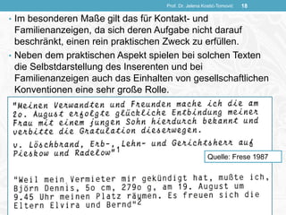• Im besonderen Maße gilt das für Kontakt- und
Familienanzeigen, da sich deren Aufgabe nicht darauf
beschränkt, einen rein praktischen Zweck zu erfüllen.
• Neben dem praktischen Aspekt spielen bei solchen Texten
die Selbstdarstellung des Inserenten und bei
Familienanzeigen auch das Einhalten von gesellschaftlichen
Konventionen eine sehr große Rolle.
Prof. Dr. Jelena Kostić-Tomović 18
Quelle: Frese 1987
 