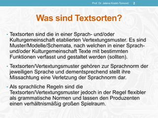 Was sind Textsorten?
• Textsorten sind die in einer Sprach- und/oder
Kulturgemeinschaft etablierten Vertextungsmuster. Es sind
Muster/Modelle/Schemata, nach welchen in einer Sprach-
und/oder Kulturgemeinschaft Texte mit bestimmten
Funktionen verfasst und gestaltet werden (sollten).
• Textsorten/Vertextungsmuster gehören zur Sprachnorm der
jeweiligen Sprache und dementsprechend stellt ihre
Missachtung eine Verletzung der Sprachnorm dar.
• Als sprachliche Regeln sind die
Textsorten/Vertextungsmuster jedoch in der Regel flexibler
als grammatische Normen und lassen den Produzenten
einen verhältnismäßig großen Spielraum.
Prof. Dr. Jelena Kostić-Tomović 2
 