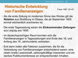 Historische Entwicklung
von Familienanzeigen
• Als die erste Zeitung im modernen Sinne des Wortes gilt die
Relation aus Straßburg im Elsass, die ab September 1605
einmal wöchentlich erschienen ist.
• Die erste Tageszeitung waren die Einkommenden Zeitungen
aus Leipzig aus 1650.
• Im deutschsprachigen Raum konnten sich die
Familienanzeigen in Tageszeitungen erst Ende des 18. und
Anfang des 19. Jahrhunderts verbreiten.
• Erst dann trafen alle Faktoren zusammen, die für die
Verbreitung von Familienanzeigen entscheidend waren: eine
relativ breite Leserschaft, zahlungskräftige Inserenten und ein
starkes Publikumsinteresse an entsprechenden Inhalten.
Prof. Dr. Jelena Kostić-Tomović 21
Frese 1987: 30−67.
 
