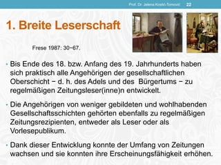 1. Breite Leserschaft
• Bis Ende des 18. bzw. Anfang des 19. Jahrhunderts haben
sich praktisch alle Angehörigen der gesellschaftlichen
Oberschicht − d. h. des Adels und des Bürgertums − zu
regelmäßigen Zeitungsleser(inne)n entwickelt.
• Die Angehörigen von weniger gebildeten und wohlhabenden
Gesellschaftsschichten gehörten ebenfalls zu regelmäßigen
Zeitungsrezipienten, entweder als Leser oder als
Vorlesepublikum.
• Dank dieser Entwicklung konnte der Umfang von Zeitungen
wachsen und sie konnten ihre Erscheinungsfähigkeit erhöhen.
Prof. Dr. Jelena Kostić-Tomović 22
Frese 1987: 30−67.
 