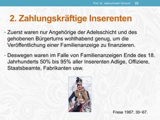 2. Zahlungskräftige Inserenten
• Zuerst waren nur Angehörige der Adelsschicht und des
gehobenen Bürgertums wohlhabend genug, um die
Veröffentlichung einer Familienanzeige zu finanzieren.
• Deswegen waren im Falle von Familienanzeigen Ende des 18.
Jahrhunderts 50% bis 95% aller Inserenten Adlige, Offiziere,
Staatsbeamte, Fabrikanten usw.
Prof. Dr. Jelena Kostić-Tomović 23
Frese 1987: 30−67.
 