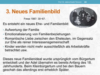 3. Neues Familienbild
Es entsteht ein neues Ehe- und Familienbild:
• Aufwertung der Familie
• Emotionalisierung von Familienbeziehungen
• Romantische Liebe zwischen den Eheleuten, im Gegensatz
zur Ehe als reiner Interessensgemeinschaft
• Kinder werden nicht mehr ausschließlich als Arbeitskräfte
betrachtet usw.
Dieses neue Familienideal wurde ursprünglich vom Bürgertum
entwickelt und der Adel übernahm es bereits Anfang des 18.
Jahrhunderts. Beim Kleinbürgertum und bei den Bauern
geschah das allerdings erst erheblich Später.
Prof. Dr. Jelena Kostić-Tomović 24
Frese 1987: 30−67.
 