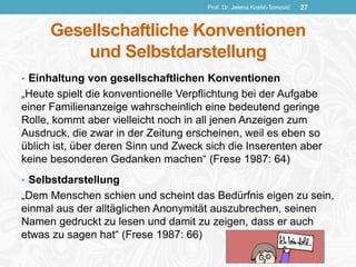 Gesellschaftliche Konventionen
und Selbstdarstellung
• Einhaltung von gesellschaftlichen Konventionen
„Heute spielt die konventionelle Verpflichtung bei der Aufgabe
einer Familienanzeige wahrscheinlich eine bedeutend geringe
Rolle, kommt aber vielleicht noch in all jenen Anzeigen zum
Ausdruck, die zwar in der Zeitung erscheinen, weil es eben so
üblich ist, über deren Sinn und Zweck sich die Inserenten aber
keine besonderen Gedanken machen“ (Frese 1987: 64)
• Selbstdarstellung
„Dem Menschen schien und scheint das Bedürfnis eigen zu sein,
einmal aus der alltäglichen Anonymität auszubrechen, seinen
Namen gedruckt zu lesen und damit zu zeigen, dass er auch
etwas zu sagen hat“ (Frese 1987: 66)
Prof. Dr. Jelena Kostić-Tomović 27
 