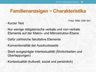 Familienanzeigen − Charakteristika
• Kurzer Text
• Nur wenige obligatorische verbale und non-verbale
Elemente auf der Makro- und Mikrostruktur-Ebene
• Dafür zahlreiche fakultative Elemente
• Konventionalität der Ausdrucksseite
• Stark ausgeprägte Intertextualität (Ähnlichkeiten und
Überlappungen)
• Kontextualität (kulturell, sozial und persönlich)
Prof. Dr. Jelena Kostić-Tomović 28
Fries 1990: 539−541.
 