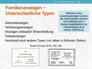 Familienanzeigen −
Unterschiedliche Typen
• Geburtsanzeigen
• Verlobungsanzeigen
• Anzeigen anlässlich Eheschließung
• Todesanzeigen
• Vereinzelt auch andere Typen (vor allem in früheren Zeiten)
Prof. Dr. Jelena Kostić-Tomović 29
Während in den
deutschsprachigen Ländern
alle diese Formen vertreten
sind, erfreuen sich in
Serbien ausschließlich die
Todesanzeigen einer
starken Verbreitung.
Kostić-Tomović 2016: 130−136.
 