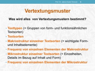 Vertextungsmuster
Was wird alles von Vertextungsmustern bestimmt?
• Texttypen (= Gruppen von form- und funktionsähnlichen
Textsorten)
• Textsorten
• Makrostruktur einzelner Textsorten (= wichtigste Form-
und Inhaltselemente)
• Frequenz von einzelnen Elementen der Makrostruktur
• Mikrostruktur einzelner Textsorten (= Einzelheiten,
Details im Bezug auf Inhalt und Form)
• Frequenz von einzelnen Elementen der Mikrostruktur
Prof. Dr. Jelena Kostić-Tomović 3
 