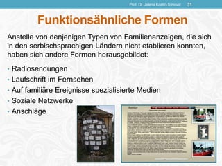 Funktionsähnliche Formen
Anstelle von denjenigen Typen von Familienanzeigen, die sich
in den serbischsprachigen Ländern nicht etablieren konnten,
haben sich andere Formen herausgebildet:
• Radiosendungen
• Laufschrift im Fernsehen
• Auf familiäre Ereignisse spezialisierte Medien
• Soziale Netzwerke
• Anschläge
Prof. Dr. Jelena Kostić-Tomović 31
 