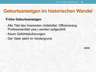 Geburtsanzeigen im historischen Wandel
Frühe Geburtsanzeigen
• Alle Titel des Inserenten (Adelstitel, Offiziersrang,
Professorentitel usw.) werden aufgezählt.
• Kaum Gefühlsäußerungen.
• Der Vater steht im Vordergrund.
usw.
Prof. Dr. Jelena Kostić-Tomović 35
 