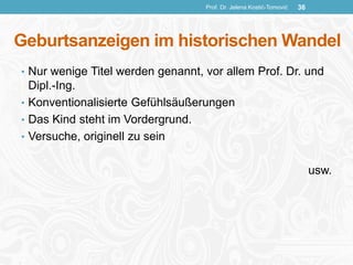 Geburtsanzeigen im historischen Wandel
• Nur wenige Titel werden genannt, vor allem Prof. Dr. und
Dipl.-Ing.
• Konventionalisierte Gefühlsäußerungen
• Das Kind steht im Vordergrund.
• Versuche, originell zu sein
usw.
Prof. Dr. Jelena Kostić-Tomović 36
 