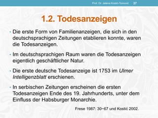 1.2. Todesanzeigen
• Die erste Form von Familienanzeigen, die sich in den
deutschsprachigen Zeitungen etablieren konnte, waren
die Todesanzeigen.
• Im deutschsprachigen Raum waren die Todesanzeigen
eigentlich geschäftlicher Natur.
• Die erste deutsche Todesanzeige ist 1753 im Ulmer
Intelligenzblatt erschienen.
• In serbischen Zeitungen erscheinen die ersten
Todesanzeigen Ende des 19. Jahrhunderts, unter dem
Einfluss der Habsburger Monarchie.
Prof. Dr. Jelena Kostić-Tomović 37
Frese 1987: 30−67 und Kostić 2002.
 