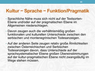 Kultur − Sprache − Funktion/Pragmatik
• Sprachliche Nähe muss sich nicht auf der Textsorten-
Ebene und/oder auf der pragmatischen Ebene im
Allgemeinen niederschlagen.
• Davon zeugen auch die verhältnismäßig großen
funktionalen und kulturellen Unterschiede zwischen den
serbischen und montenegrinischen Todesanzeigen.
• Auf der anderen Seite zeugen relativ große Ähnlichkeiten
zwischen Österreichischen und Serbischen
Todesanzeigen davon, dass Unterschiede auf der
sprachsystematischer Ebene großen Übereinstimmungen
auf der kultur-pragmatischen Ebene nicht zwangsläufig im
Wege stehen müssen.
43
 