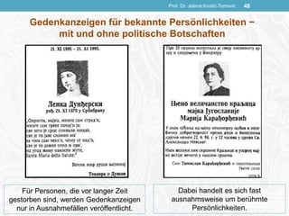Prof. Dr. Jelena Kostić-Tomović 48
Gedenkanzeigen für bekannte Persönlichkeiten −
mit und ohne politische Botschaften
Für Personen, die vor langer Zeit
gestorben sind, werden Gedenkanzeigen
nur in Ausnahmefällen veröffentlicht.
Dabei handelt es sich fast
ausnahmsweise um berühmte
Persönlichkeiten.
 