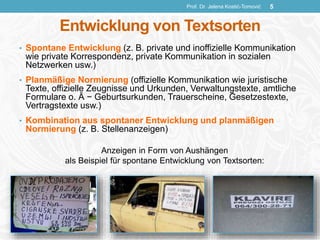 Entwicklung von Textsorten
• Spontane Entwicklung (z. B. private und inoffizielle Kommunikation
wie private Korrespondenz, private Kommunikation in sozialen
Netzwerken usw.)
• Planmäßige Normierung (offizielle Kommunikation wie juristische
Texte, offizielle Zeugnisse und Urkunden, Verwaltungstexte, amtliche
Formulare o. Ä − Geburtsurkunden, Trauerscheine, Gesetzestexte,
Vertragstexte usw.)
• Kombination aus spontaner Entwicklung und planmäßigen
Normierung (z. B. Stellenanzeigen)
Anzeigen in Form von Aushängen
als Beispiel für spontane Entwicklung von Textsorten:
Prof. Dr. Jelena Kostić-Tomović 5
 