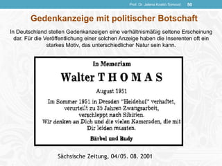 Prof. Dr. Jelena Kostić-Tomović 50
Sächsische Zeitung, 04/05. 08. 2001
Gedenkanzeige mit politischer Botschaft
In Deutschland stellen Gedenkanzeigen eine verhältnismäßig seltene Erscheinung
dar. Für die Veröffentlichung einer solchen Anzeige haben die Inserenten oft ein
starkes Motiv, das unterschiedlicher Natur sein kann.
 