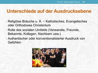 Unterschiede auf der Ausdrucksebene
• Religiöse Bräuche u. Ä. − Katholisches, Evangelisches
oder Orthodoxes Christentum
• Rolle des sozialen Umfelds (Verwandte, Freunde,
Bekannte, Kollegen, Nachbarn usw.)
• Authentischer oder konventionalisierter Ausdruck von
Gefühlen
Prof. Dr. Jelena Kostić-Tomović 51
 