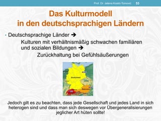 Das Kulturmodell
in den deutschsprachigen Ländern
Prof. Dr. Jelena Kostić-Tomović 53
• Deutschsprachige Länder 
Kulturen mit verhältnismäßig schwachen familiären
und sozialen Bildungen 
Zurückhaltung bei Gefühlsäußerungen
Jedoch gilt es zu beachten, dass jede Gesellschaft und jedes Land in sich
heterogen sind und dass man sich deswegen vor Übergeneralisierungen
jeglicher Art hüten sollte!
 