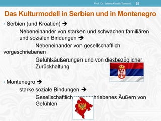 Das Kulturmodell in Serbien und in Montenegro
• Serbien (und Kroatien) 
Nebeneinander von starken und schwachen familiären
und sozialen Bindungen 
Nebeneinander von gesellschaftlich
vorgeschriebenen
Gefühlsäußerungen und von diesbezüglicher
Zurückhaltung
• Montenegro 
starke soziale Bindungen 
Gesellschaftlich vorgeschriebenes Äußern von
Gefühlen
Prof. Dr. Jelena Kostić-Tomović 55
 